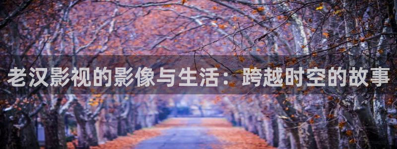 秋霞看片资源：老汉影视的影像与生活：跨越时空的故事